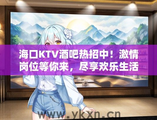 海口KTV酒吧热招中！激情岗位等你来，尽享欢乐生活新体验