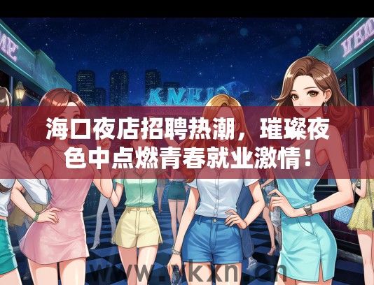 海口夜店招聘热潮，璀璨夜色中点燃青春就业激情！