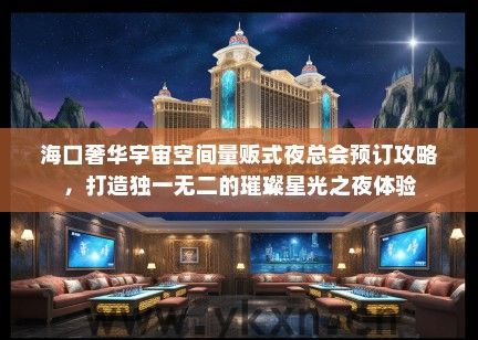 海口奢华宇宙空间量贩式夜总会预订攻略，打造独一无二的璀璨星光之夜体验
