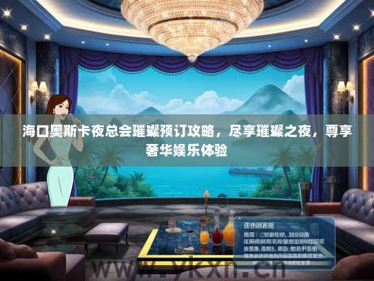 海口奥斯卡夜总会璀璨预订攻略，尽享璀璨之夜，尊享奢华娱乐体验