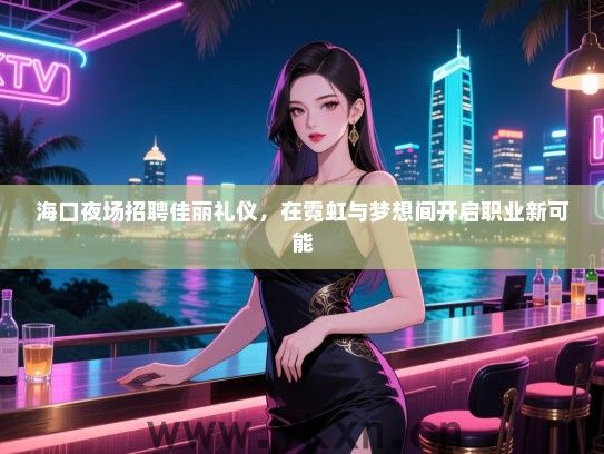 海口夜场招聘佳丽礼仪，在霓虹与梦想间开启职业新可能